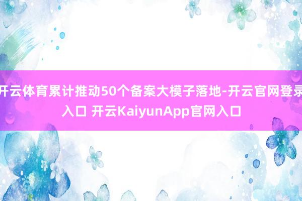 开云体育累计推动50个备案大模子落地-开云官网登录入口 开云KaiyunApp官网入口