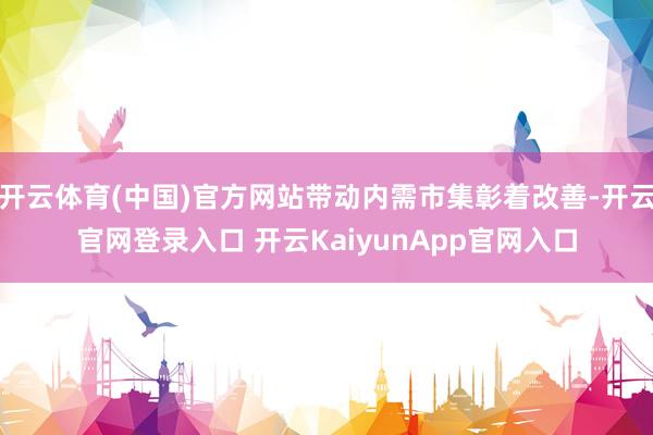 开云体育(中国)官方网站带动内需市集彰着改善-开云官网登录入口 开云KaiyunApp官网入口