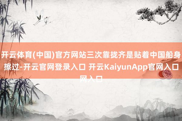 开云体育(中国)官方网站三次靠拢齐是贴着中国船身擦过-开云官网登录入口 开云KaiyunApp官网入口