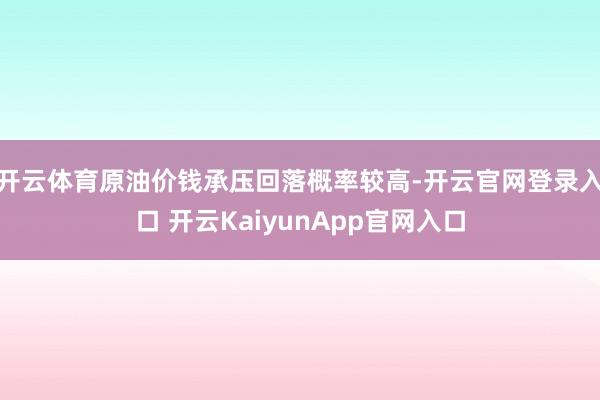 开云体育原油价钱承压回落概率较高-开云官网登录入口 开云KaiyunApp官网入口