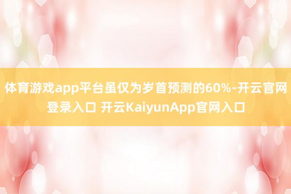 体育游戏app平台虽仅为岁首预测的60%-开云官网登录入口 开云KaiyunApp官网入口