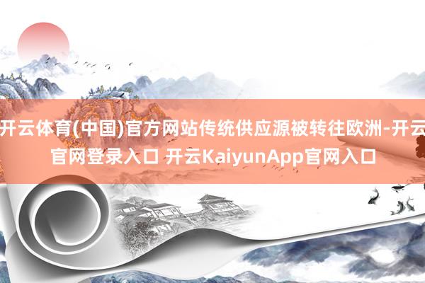 开云体育(中国)官方网站传统供应源被转往欧洲-开云官网登录入口 开云KaiyunApp官网入口