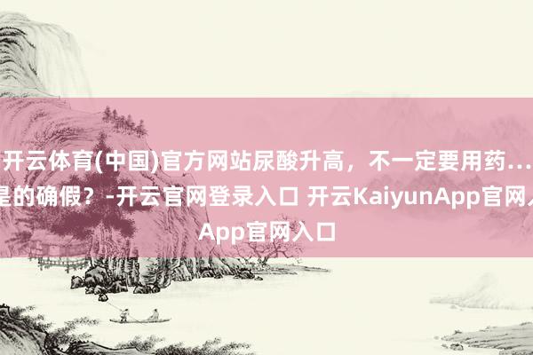 开云体育(中国)官方网站尿酸升高，不一定要用药……是的确假？-开云官网登录入口 开云KaiyunApp官网入口