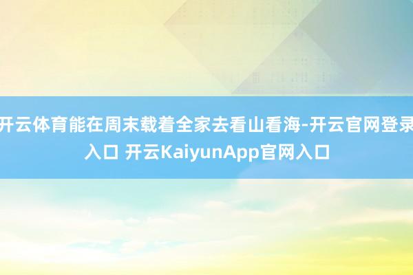 开云体育能在周末载着全家去看山看海-开云官网登录入口 开云KaiyunApp官网入口
