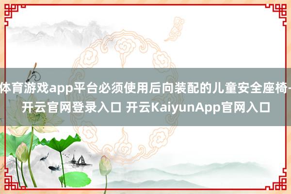 体育游戏app平台必须使用后向装配的儿童安全座椅-开云官网登录入口 开云KaiyunApp官网入口