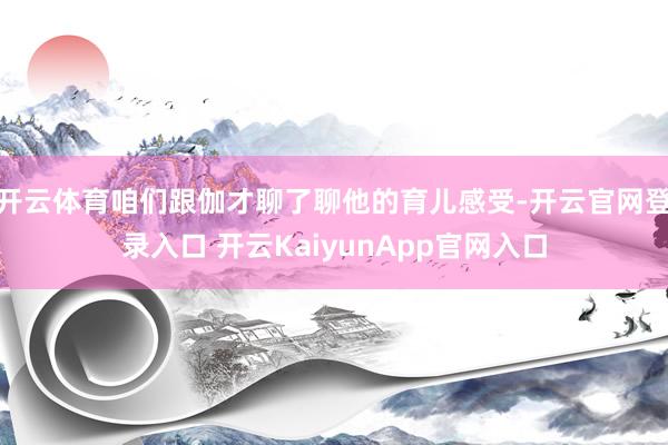 开云体育咱们跟伽才聊了聊他的育儿感受-开云官网登录入口 开云KaiyunApp官网入口