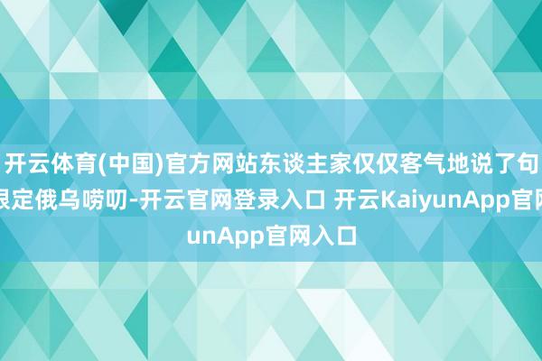 开云体育(中国)官方网站东谈主家仅仅客气地说了句但愿限定俄乌唠叨-开云官网登录入口 开云KaiyunApp官网入口