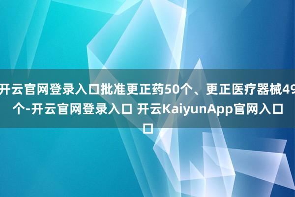 开云官网登录入口批准更正药50个、更正医疗器械49个-开云官网登录入口 开云KaiyunApp官网入口