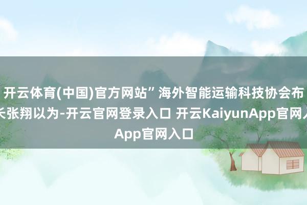 开云体育(中国)官方网站”海外智能运输科技协会布告长张翔以为-开云官网登录入口 开云KaiyunApp官网入口