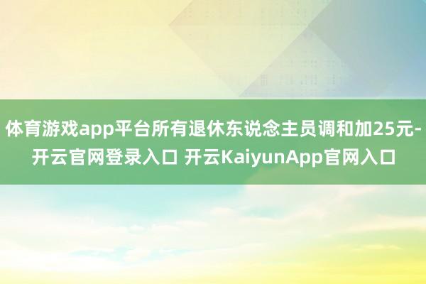 体育游戏app平台所有退休东说念主员调和加25元-开云官网登录入口 开云KaiyunApp官网入口