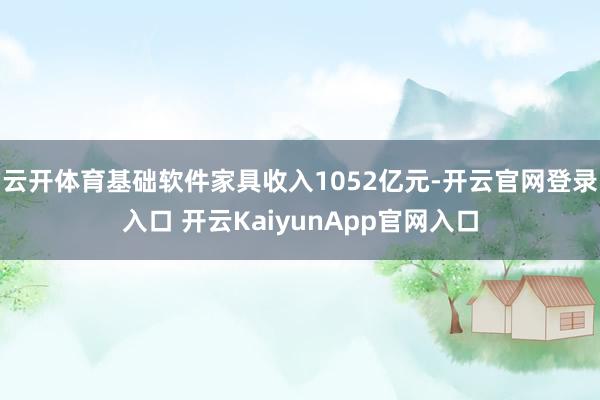 云开体育基础软件家具收入1052亿元-开云官网登录入口 开云KaiyunApp官网入口
