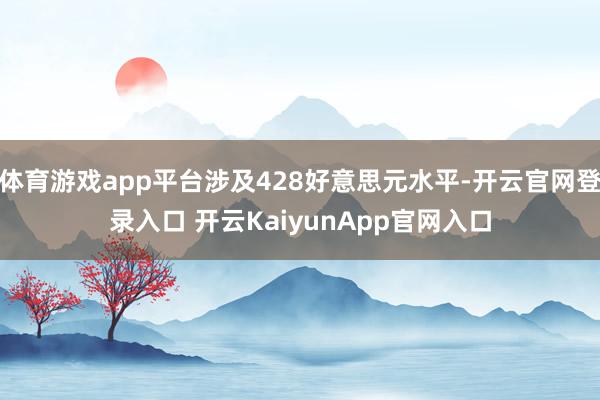 体育游戏app平台涉及428好意思元水平-开云官网登录入口 开云KaiyunApp官网入口