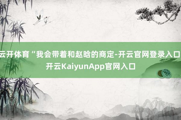 云开体育“我会带着和赵晗的商定-开云官网登录入口 开云KaiyunApp官网入口