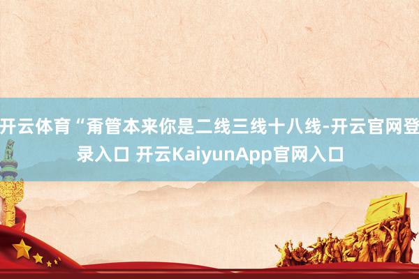 开云体育“甭管本来你是二线三线十八线-开云官网登录入口 开云KaiyunApp官网入口
