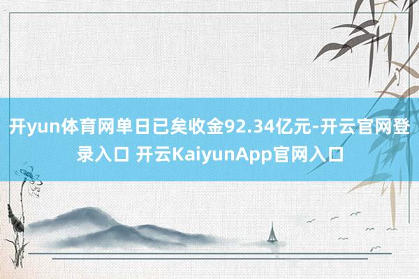 开yun体育网单日已矣收金92.34亿元-开云官网登录入口 开云KaiyunApp官网入口