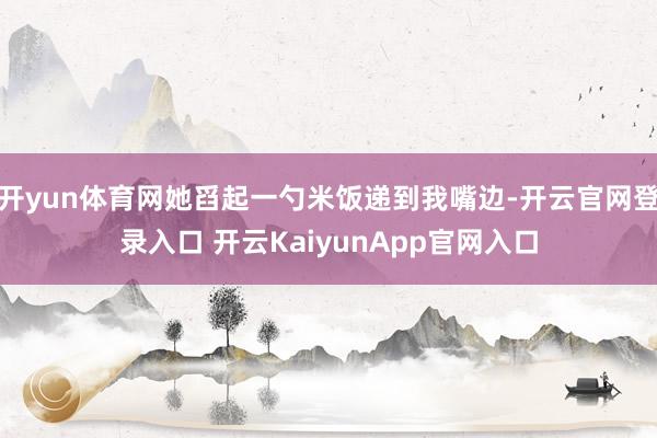 开yun体育网她舀起一勺米饭递到我嘴边-开云官网登录入口 开云KaiyunApp官网入口