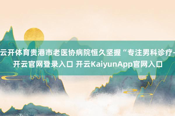 云开体育贵港市老医协病院恒久坚握“专注男科诊疗-开云官网登录入口 开云KaiyunApp官网入口