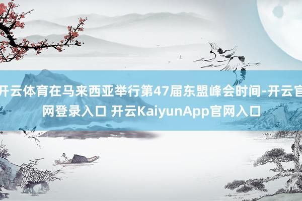 开云体育在马来西亚举行第47届东盟峰会时间-开云官网登录入口 开云KaiyunApp官网入口