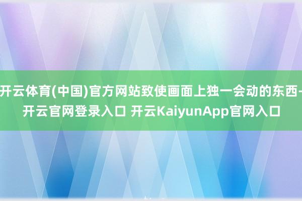 开云体育(中国)官方网站致使画面上独一会动的东西-开云官网登录入口 开云KaiyunApp官网入口