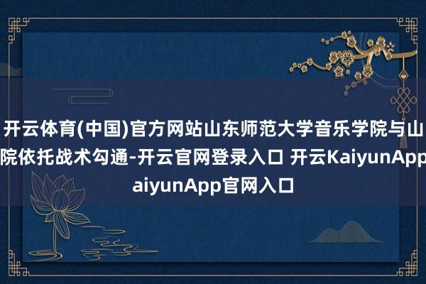 开云体育(中国)官方网站山东师范大学音乐学院与山东歌舞剧院依托战术勾通-开云官网登录入口 开云KaiyunApp官网入口