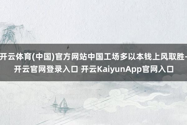 开云体育(中国)官方网站中国工场多以本钱上风取胜-开云官网登录入口 开云KaiyunApp官网入口