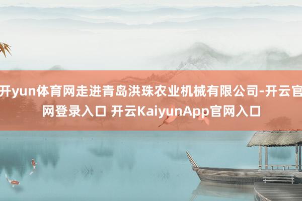 开yun体育网走进青岛洪珠农业机械有限公司-开云官网登录入口 开云KaiyunApp官网入口
