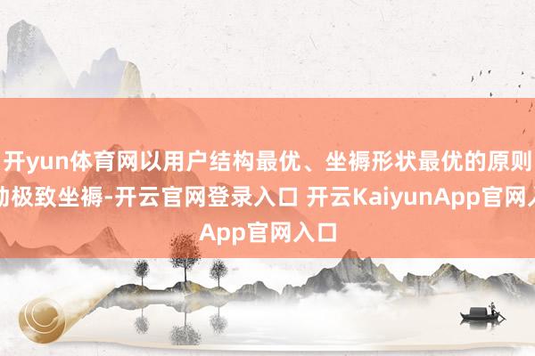 开yun体育网以用户结构最优、坐褥形状最优的原则鼓动极致坐褥-开云官网登录入口 开云KaiyunApp官网入口